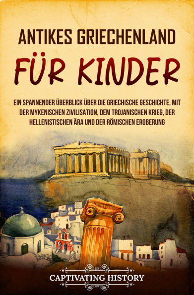 Antikes Griechenland für Kinder: Ein spannender Überblick über die griechische Geschichte, mit der mykenischen Zivilisation, dem Trojanischen Krieg, der hellenistischen Ära und der römischen Eroberung