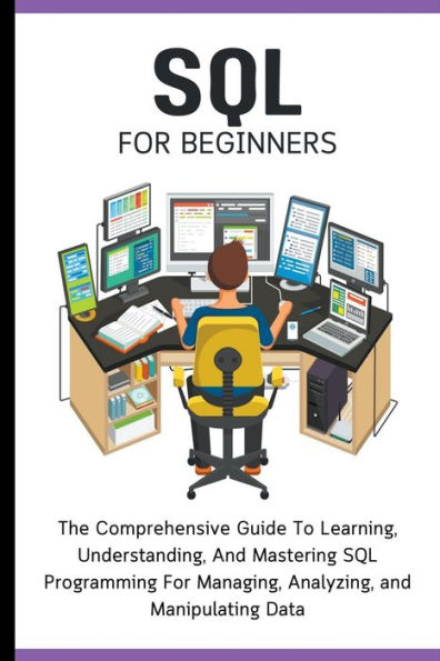 SQL For Beginners: The Comprehensive Guide To Learning, Understanding, and Mastering Programming Managing, Analyzing, Manipulating Data