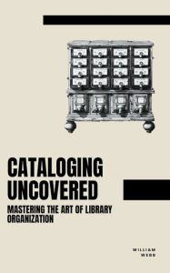 Title: Cataloging Uncovered: Mastering the Art of Library Organization, Author: William Webb
