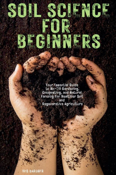 Soil Science for Beginners: Your Essential Guide to No-Till Gardening, Composting, and Natural Farming Healthier Regenerative Agriculture