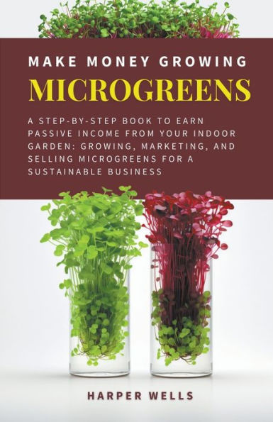 Make Money Growing Microgreens: a Step-By-Step Book to Earn Passive Income From Your Indoor Garden Growing, Marketing, and Selling Microgreens for Sustainable Business