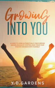 Title: Growing Into You: A Guide to Living Authentically: Find purpose and belonging by stepping away from your shadow and back into yourself, Author: Y D Gardens