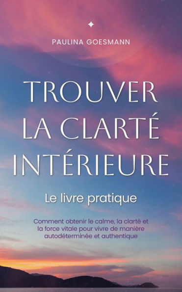 Trouver la clartï¿½ intï¿½rieure: Le livre pratique: Comment obtenir le calme, la clartï¿½ et la force vitale pour vivre de maniï¿½re autodï¿½terminï¿½e et authentique