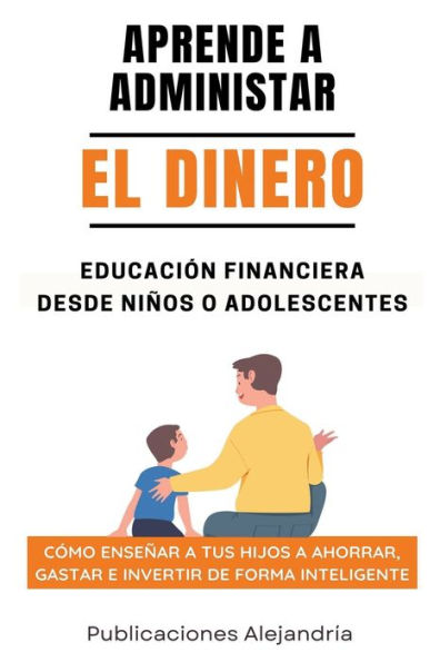 Aprende a Administrar el Dinero: Educaciï¿½n Financiera desde Niï¿½os o Adolescentes. Cï¿½mo enseï¿½ar a tus hijos a Ahorrar, Gastar e Invertir de Forma Inteligente