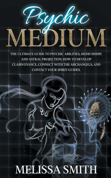 Psychic Medium: The Ultimate Guide to Abilities, Mediumship, and Astral Projection; How Develop Clairvoyance, Connect with Archangels, Contact Your Spirit Guides.