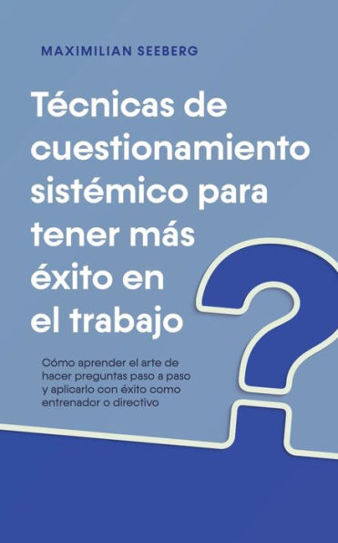 Tï¿½cnicas de cuestionamiento sistï¿½mico para tener mï¿½s ï¿½xito en el trabajo Cï¿½mo aprender el arte de hacer preguntas paso a paso y aplicarlo con ï¿½xito como entrenador o directivo