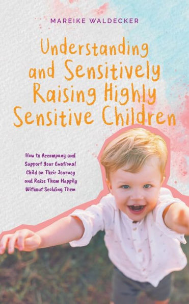 Understanding and Sensitively Raising Highly Sensitive Children How to Accompany Support Your Emotional Child on Their Journey Raise Them Happily Without Scolding