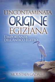 Title: L'Incontaminata Origine Egiziana: L'Importanza Dell'Antico Egitto, Author: Moustafa Gadalla