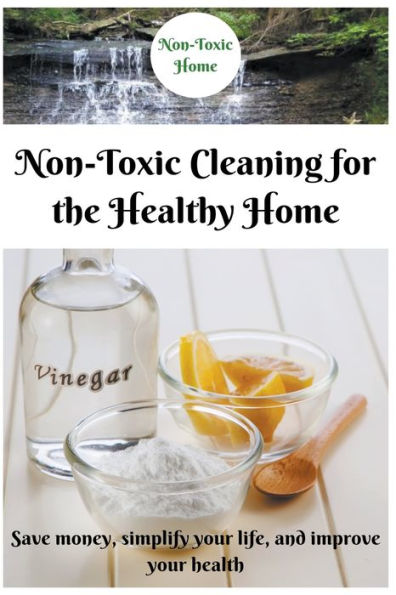 Non-Toxic Cleaning for the Healthy Home: Save Money, Simplify Your Life, and Improve Health