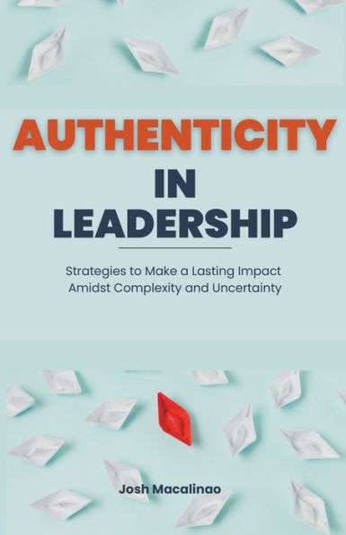 Authenticity Leadership: Strategies to Make a Lasting Impact Amidst Complexity and Uncertainty