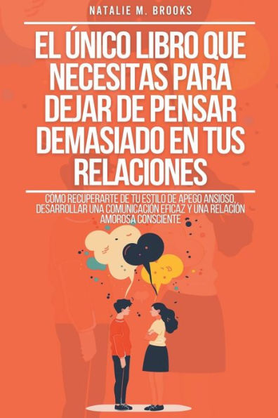 El ï¿½nico Libro Que Necesitas Para Dejar De Pensar Demasiado En Tus Relaciones: Cï¿½mo Recuperarte De Tu Estilo De Apego Ansioso, Desarrollar Una Comunicaciï¿½n Eficaz Y Una Relaciï¿½n Amorosa Consciente