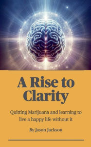 Title: A Rise to Clarity - A Guide to Quitting Marijuana and Learning to Live a Happy Life Without It, Author: Jason Jackson