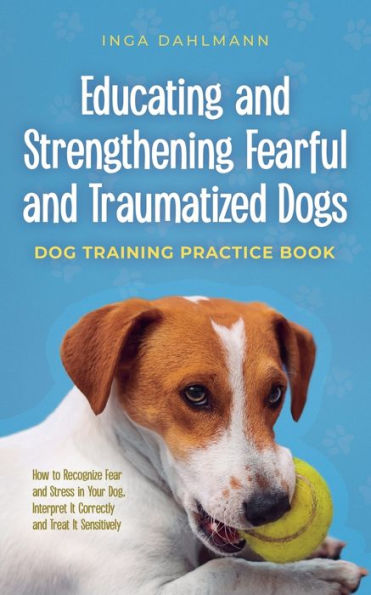Educating and Strengthening Fearful Traumatized Dogs: - Dog Training Practice Book How to Recognize Fear Stress Your Dog, Interpret It Correctly Treat Sensitively