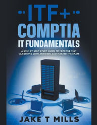 Title: ITF+ CompTIA IT Fundamentals A Step by Step Study Guide to Practice Test Questions With Answers and Master the Exam, Author: Jake T Mills