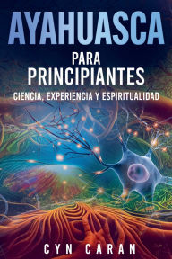 Title: Ayahuasca para Principiantes: Ciencia, Experiencia y Espiritualidad, Author: Cyn Caran
