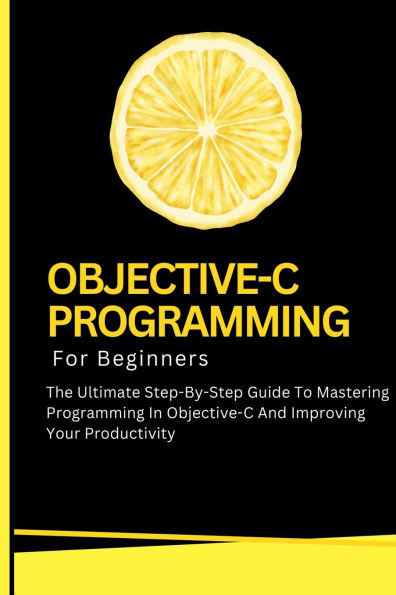 Objective-C Programming For Beginners: The Ultimate Step-By-Step Guide To Mastering And Improving Your Productivity