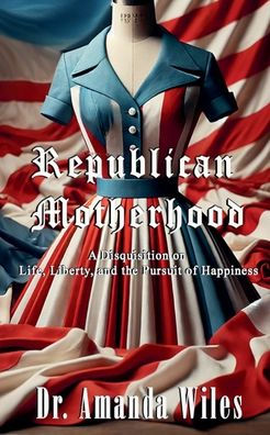 Republican Motherhood: A Disquisition on Life, Liberty, and the Pursuit of Happiness