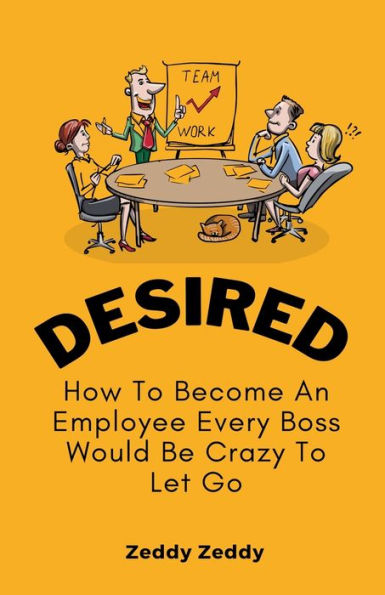 Desired: How To Become An Employee Every Boss Would Be Crazy Let Go