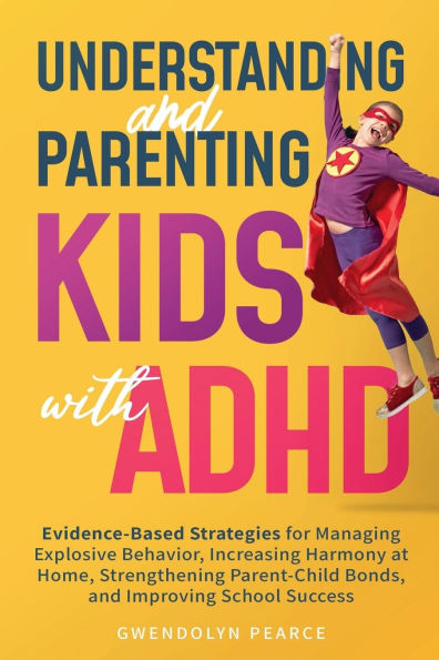 Understanding and Parenting Kids with ADHD: Evidence-Based Strategies for Managing Explosive Behavior, Increasing Harmony at Home, Strengthening Parent-Child Bonds, and Improving School Success