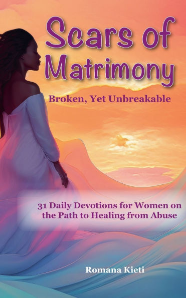 Scars of Matrimony: Broken, Yet Unbreakable - 31 Daily Devotions for Women on the Path to Healing from Abuse
