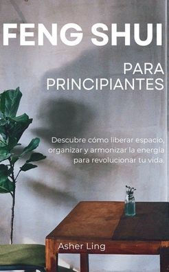 Feng Shui Para Principiantes: Descubre cï¿½mo liberar espacio, organizar y armonizar la energï¿½a para revolucionar tu vida.