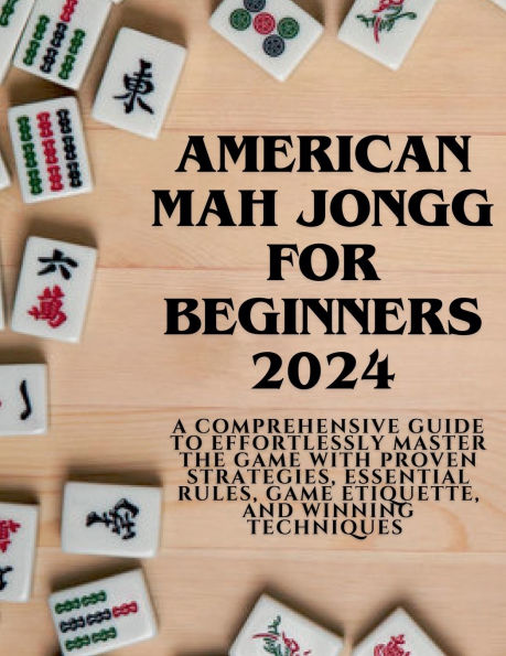 American Mahjong for Beginners 2024: A Comprehensive Guide to Effortlessly Master the Game with Proven Strategies, Essential Rules, Etiquette, and Winning Techniques