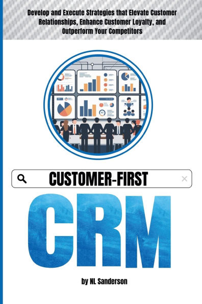 Customer-First CRM: Develop and Execute Strategies that Elevate Customer Relationships, Enhance Loyalty, Outperform Your Competitors