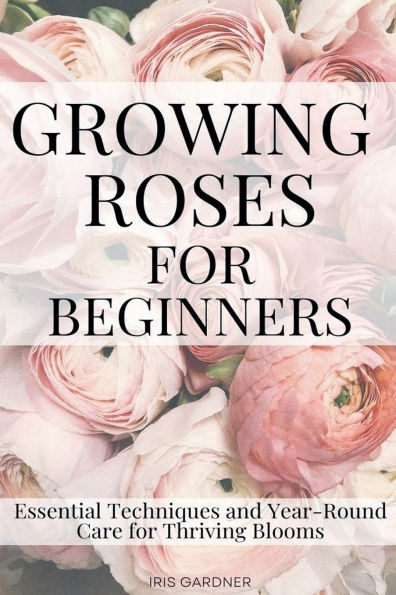 Growing Roses for Beginners: Essential Techniques and Year-Round Care Thriving Blooms