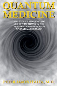 Title: Quantum Medicine: True Stories Involving the Use of Time Travel in the Treatment and Prevention of Death and Disease, Author: Peter James Italia MD