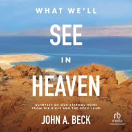 Title: What We'll See in Heaven: Glimpses of Our Eternal Home from the Bible and the Holy Land, Author: John A. Beck