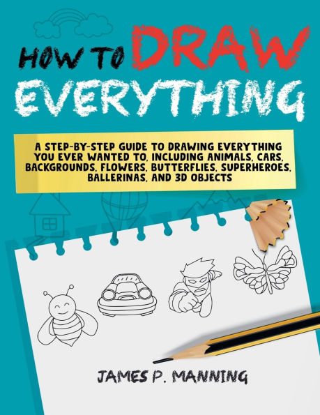 How to Draw Everything for Beginners: A step-by-step guide to drawing everything you ever wanted to including animals, cars, backgrounds, flowers, butterflies, superheroes, ballerinas, and 3D objects