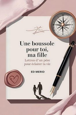 Une Boussole pour toi, ma Fille: Lettres d'un Pï¿½re pour ï¿½clairer ta Vie