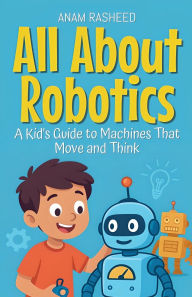 Title: All About Robotics: A Kid's Guide to Machines That Move and Think, Author: Anam Rasheed