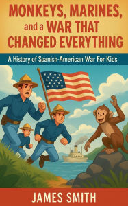 Title: Monkeys, Marines, and a War That Changed Everything: A History of the Spanish-American War For Kids, Author: James Smith