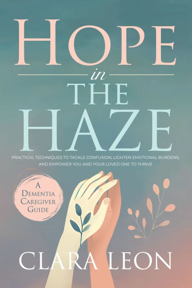 Hope the Haze: A Dementia Caregiver Guide: Practical Techniques to Tackle Confusion, Lighten Emotional Burdens, and Empower You Your Loved One Thrive