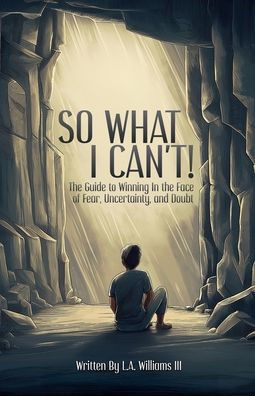 So What I Can't! The Guide to Winning Face of Fear, Uncertainty, and Doubt