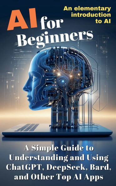 AI for Beginners: A Simple Guide to Understanding and Using ChatGPT, DeepSeek, Bard, Other Top Apps