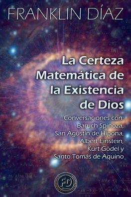 La Certeza Matemï¿½tica de la Existencia de Dios - Conversaciones con Baruch Spinoza, San Agustï¿½n de Hipona, Albert Einstein, Kurt Gï¿½del y Santo Tomï¿½s de Aquino
