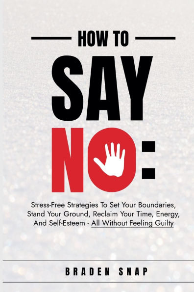 How To Say No: Stress-Free Strategies Set Your Boundaries, Stand Ground, Reclaim Time, Energy, And Self-Esteem - All Without Feeling Guilty