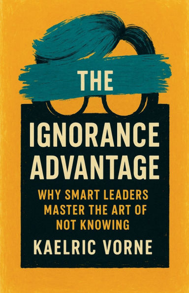 the Ignorance Advantage: Why Smart Leaders Master Art of Not Knowing