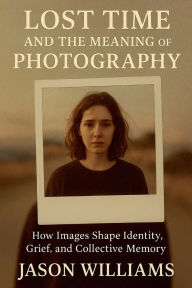 Title: Lost Time And The Meaning of Photography How Images Shape Identity, Grief, and Collective Memory, Author: Jason Williams