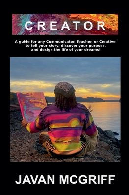 Creator: A Guide For Any Communicator, Teacher, or Creative to Tell Your Story, Discover Purpose, and Design The Life Business of Dreams!
