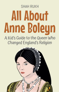 Title: All About Anne Boleyn: A Kid's Guide to the Queen Who Changed England's Religion, Author: Shah Rukh