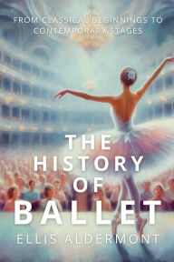 Title: The History of Ballet: From Classical Beginnings to Contemporary Stages, Author: Ellis Aldermont