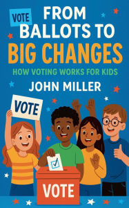 Title: From Ballots to Big Changes: How Voting Works for Kids, Author: John Miller