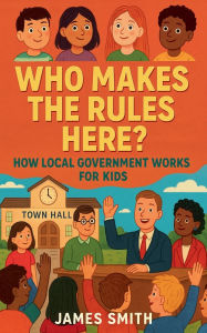 Title: Who Makes the Rules Here? How Local Government Works for Kids, Author: James Smith