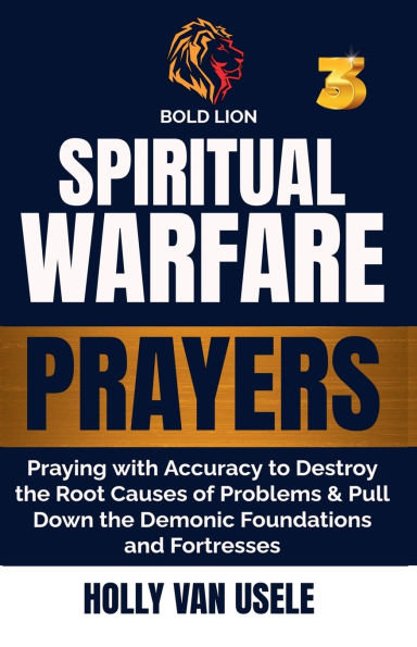 Spiritual Warfare Prayers 3 Praying with Accuracy to Destroy the Root Causes of Problems and Pull Down Demonic Foundations Fortresses