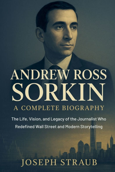 Andrew Ross Sorkin-A Complete Biography: the Life, Vision, and Legacy of Journalist Who Redefined Wall Street Modern Storytelling