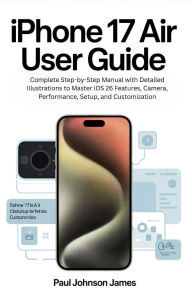 Title: IPHONE 17 AIR USER GUIDE: Complete Step-by-Step Manual with Detailed Illustrations to Master iOS 26 Features, Camera, Performance, Setup, and Cust, Author: Paul Johnson James