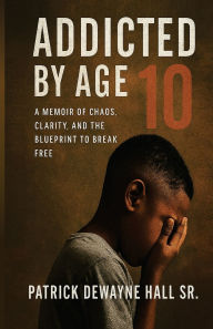 Title: ADDICTED BY AGE 10: A MEMOIR OF CHAOS, CLARITY, AND THE BLUEPRINT TO BREAK FREE, Author: Hall Sr. Patrick Dewayne